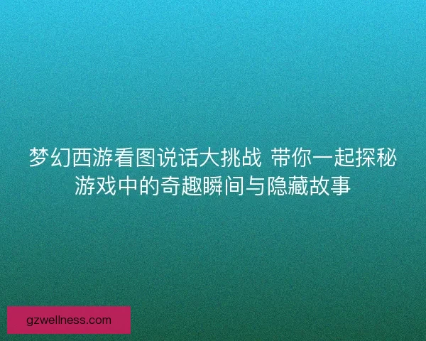 梦幻西游看图说话大挑战 带你一起探秘游戏中的奇趣瞬间与隐藏故事