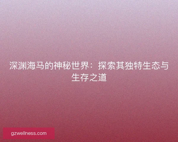 深渊海马的神秘世界：探索其独特生态与生存之道
