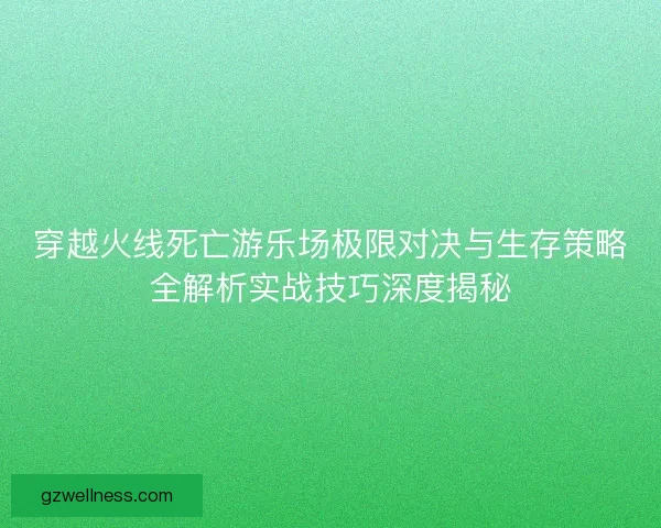 穿越火线死亡游乐场极限对决与生存策略全解析实战技巧深度揭秘
