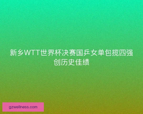 新乡WTT世界杯决赛国乒女单包揽四强创历史佳绩