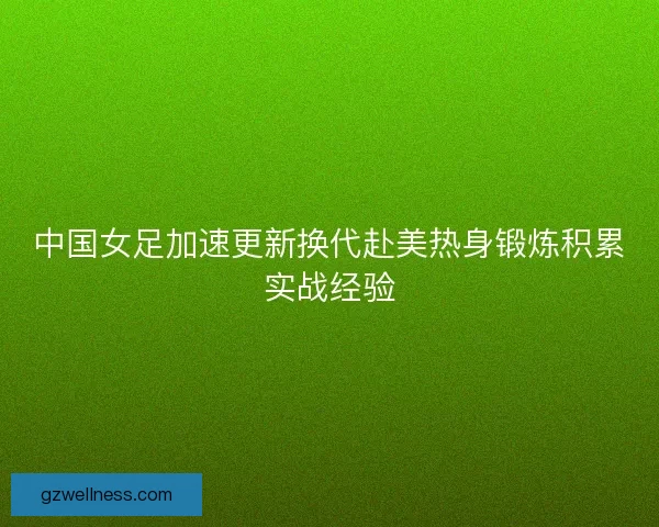 中国女足加速更新换代赴美热身锻炼积累实战经验