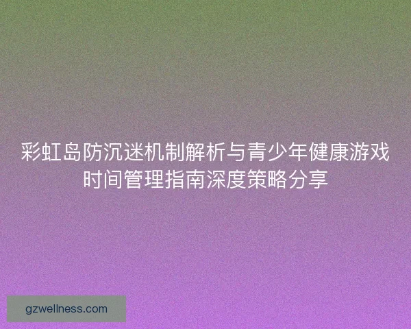 彩虹岛防沉迷机制解析与青少年健康游戏时间管理指南深度策略分享
