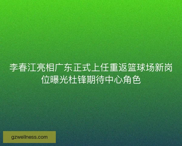李春江亮相广东正式上任重返篮球场新岗位曝光杜锋期待中心角色