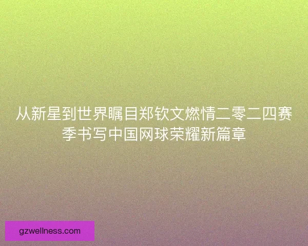 从新星到世界瞩目郑钦文燃情二零二四赛季书写中国网球荣耀新篇章