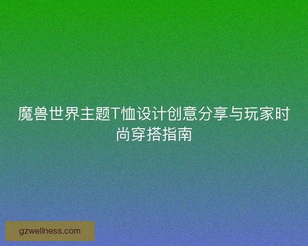 魔兽世界主题T恤设计创意分享与玩家时尚穿搭指南