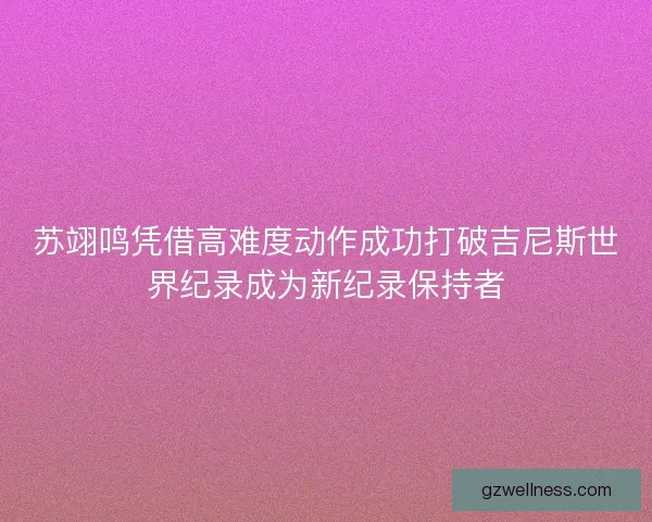 苏翊鸣凭借高难度动作成功打破吉尼斯世界纪录成为新纪录保持者