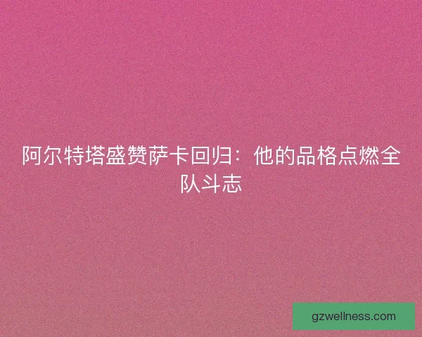阿尔特塔盛赞萨卡回归：他的品格点燃全队斗志