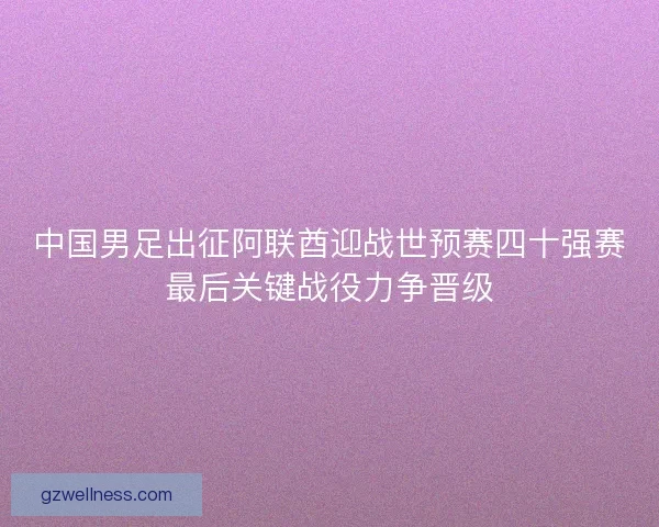 中国男足出征阿联酋迎战世预赛四十强赛最后关键战役力争晋级