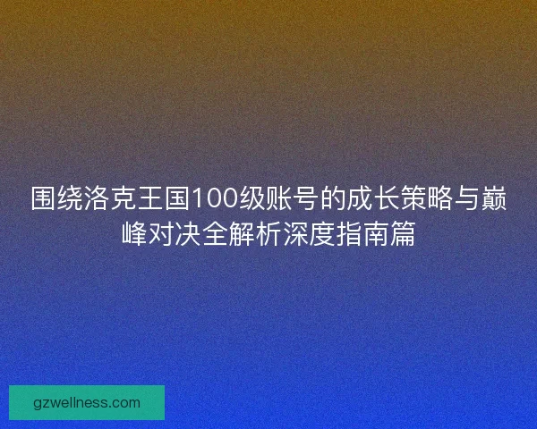 围绕洛克王国100级账号的成长策略与巅峰对决全解析深度指南篇 围绕洛克王国100级账号的成长策略与巅峰对决全解析深度指南篇