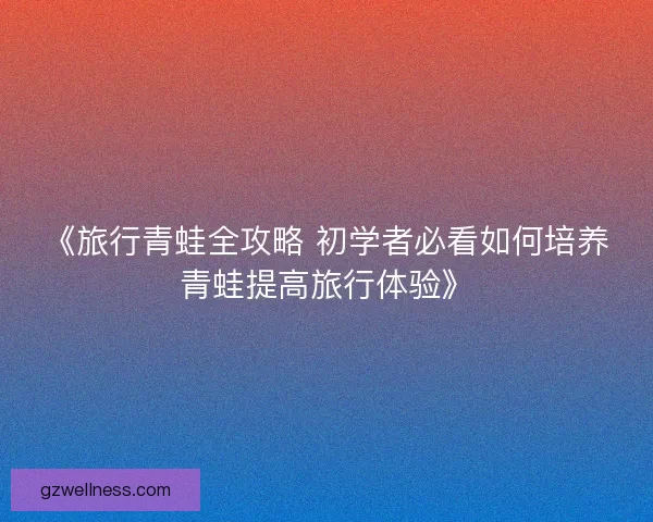 《旅行青蛙全攻略 初学者必看如何培养青蛙提高旅行体验》 《旅行青蛙全攻略 初学者必看如何培养青蛙提高旅行体验》