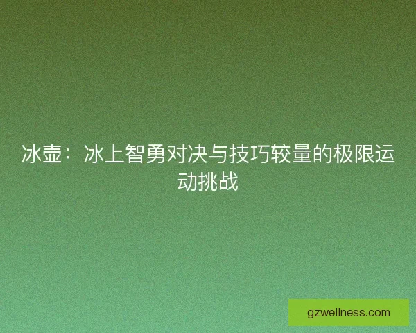 冰壶:冰上智勇对决与技巧较量的极限运动挑战 冰壶:冰上智勇对决与技巧较量的极限运动挑战