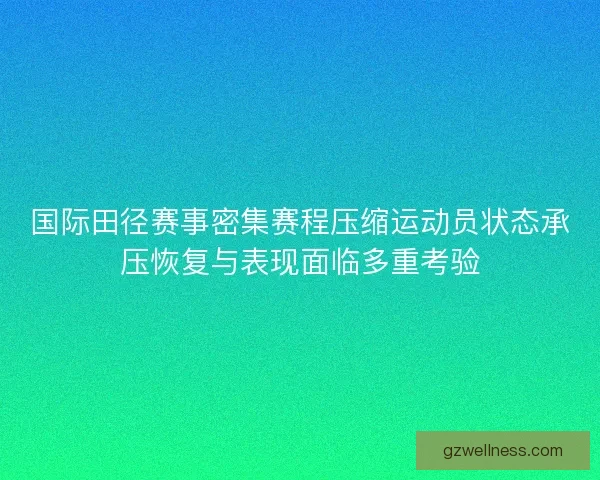 国际田径赛事密集赛程压缩运动员状态承压恢复与表现面临多重考验 国际田径赛事密集赛程压缩运动员状态承压恢复与表现面临多重考验