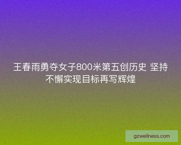 王春雨勇夺女子800米第五创历史 坚持不懈实现目标再写辉煌 王春雨勇夺女子800米第五创历史 坚持不懈实现目标再写辉煌