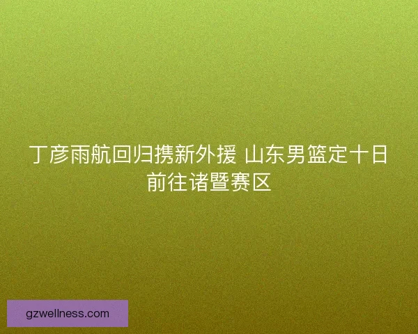 丁彦雨航回归携新外援 山东男篮定十日前往诸暨赛区